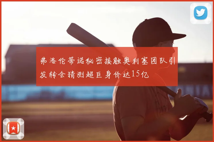 弗洛伦蒂诺秘密接触奥利塞团队引发转会猜测超巨身价达15亿