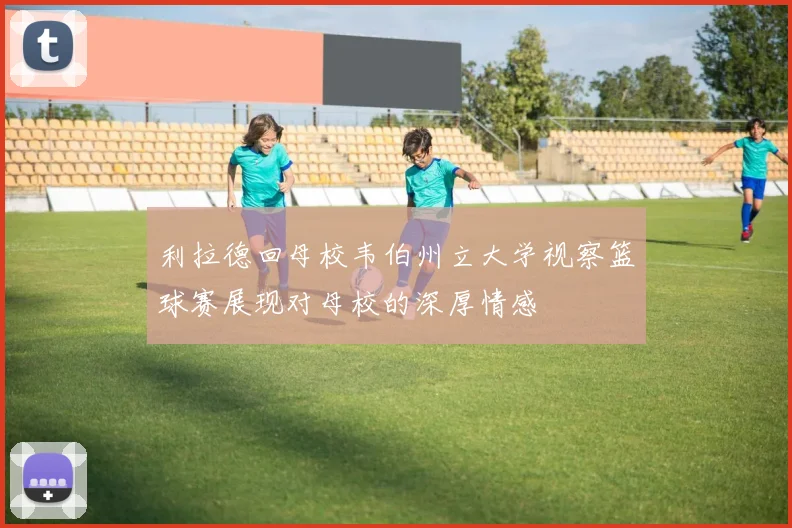 利拉德回母校韦伯州立大学视察篮球赛展现对母校的深厚情感