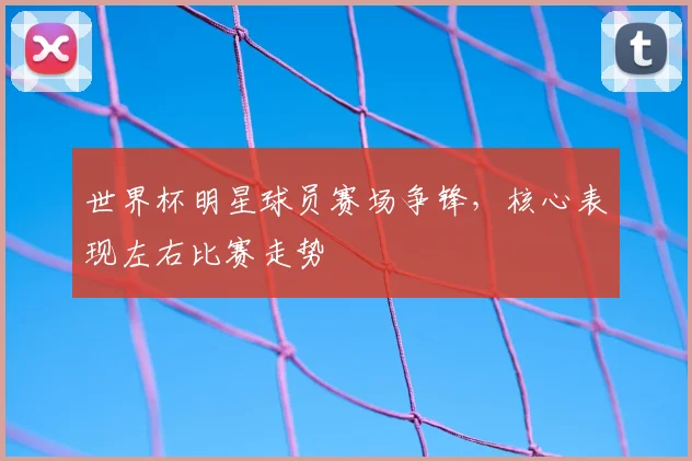 世界杯明星球员赛场争锋,核心表现左右比赛走势
