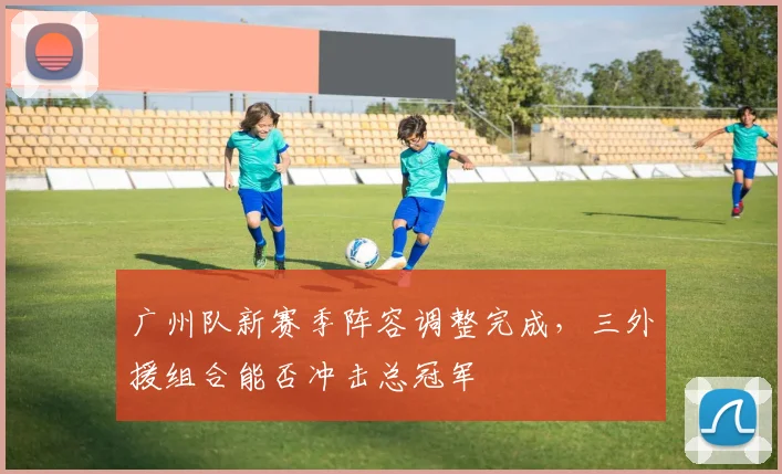 广州队新赛季阵容调整完成,三外援组合能否冲击总冠军