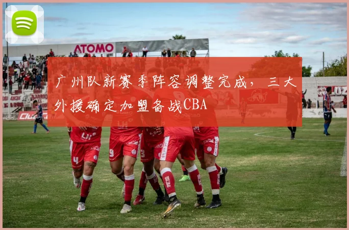 广州队新赛季阵容调整完成,三大外援确定加盟备战CBA
