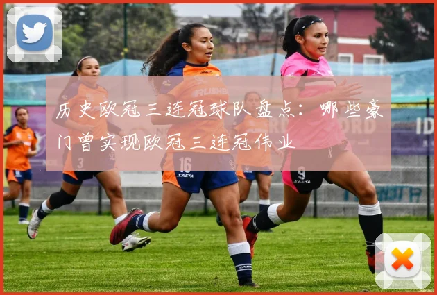 历史欧冠三连冠球队盘点：哪些豪门曾实现欧冠三连冠伟业