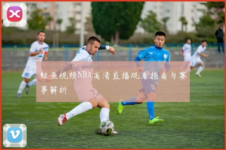 鲸鱼视频NBA高清直播观看指南与赛事解析