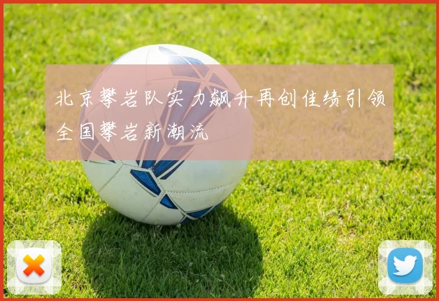 北京攀岩队实力飙升再创佳绩引领全国攀岩新潮流