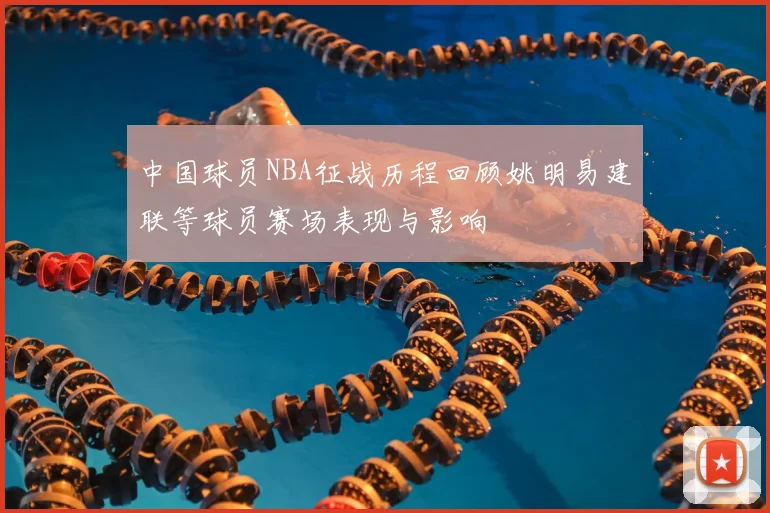 中国球员NBA征战历程回顾姚明易建联等球员赛场表现与影响
