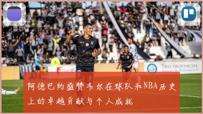 阿德巴约盛赞韦尔在球队和NBA历史上的卓越贡献与个人成就