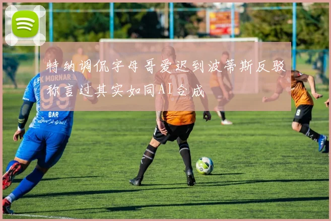 特纳调侃字母哥爱迟到波蒂斯反驳称言过其实如同AI合成