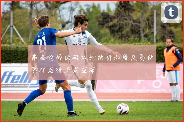 弗洛伦蒂诺确认科纳特加盟交易世界杯后将正式宣布