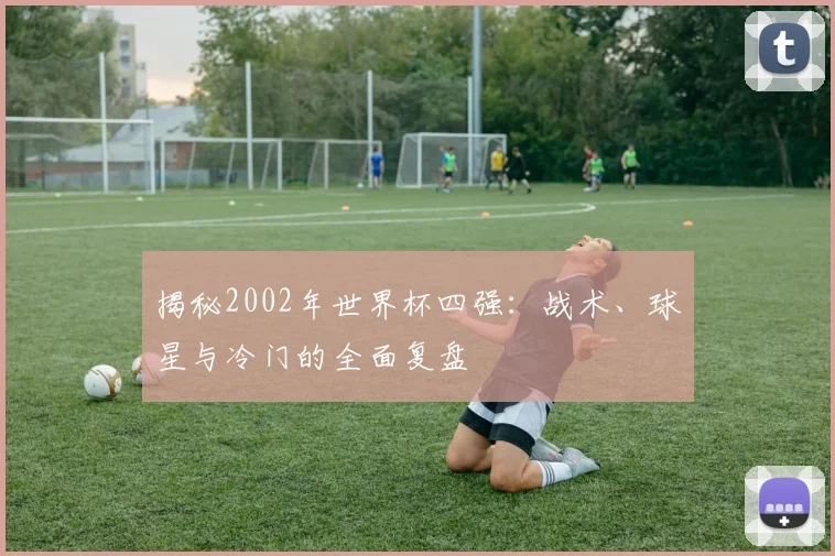 揭秘2002年世界杯四强：战术、球星与冷门的全面复盘