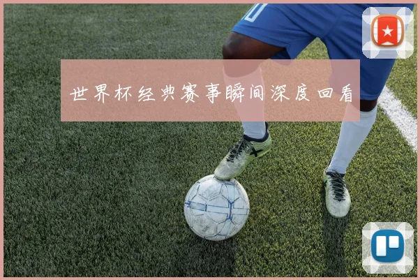 世界杯经典赛事瞬间深度回看