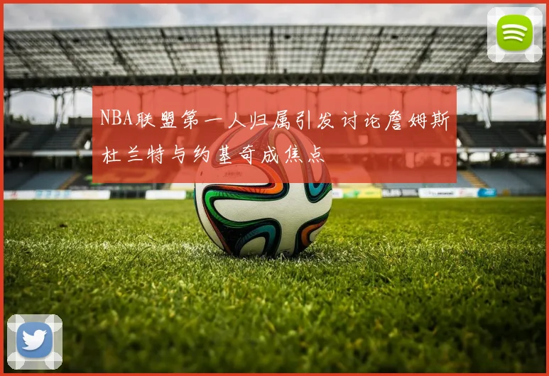 NBA联盟第一人归属引发讨论詹姆斯杜兰特与约基奇成焦点