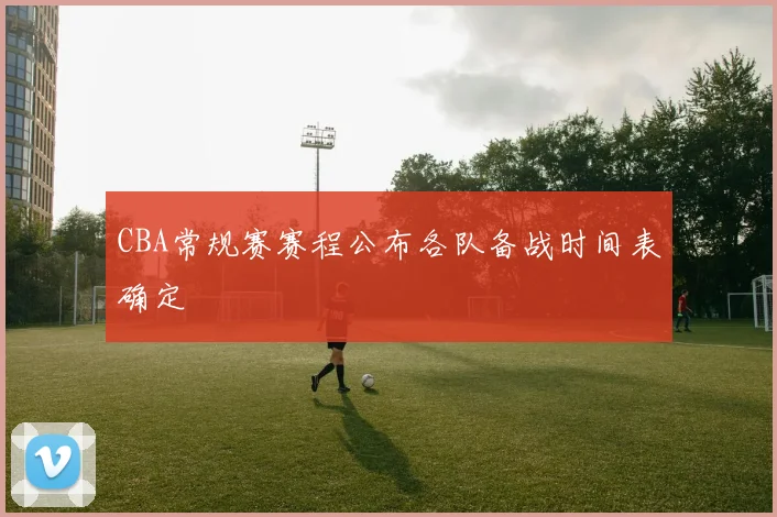 CBA常规赛赛程公布各队备战时间表确定