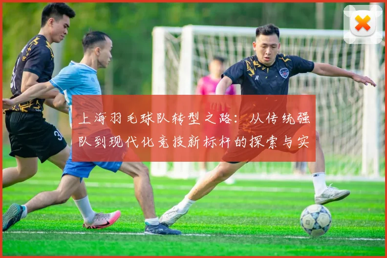 上海羽毛球队转型之路:从传统强队到现代化竞技新标杆的探索与实践