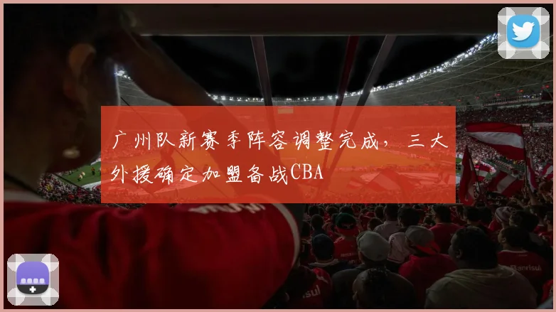 广州队新赛季阵容调整完成,三大外援确定加盟备战CBA
