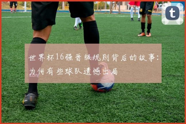 世界杯16强晋级规则背后的故事：为何有些球队遗憾出局