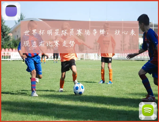 世界杯明星球员赛场争锋,核心表现左右比赛走势
