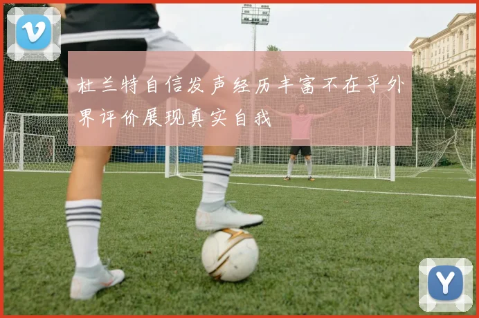 杜兰特自信发声经历丰富不在乎外界评价展现真实自我