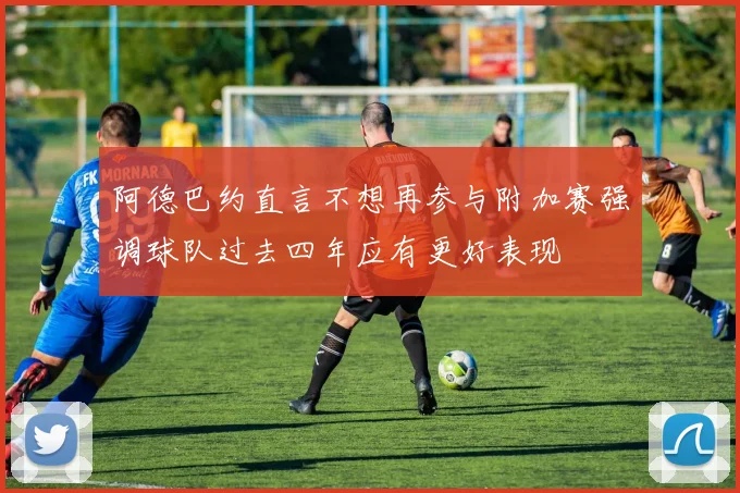 阿德巴约直言不想再参与附加赛强调球队过去四年应有更好表现