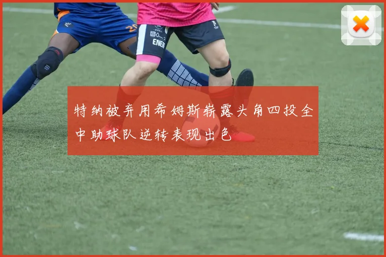 特纳被弃用希姆斯崭露头角四投全中助球队逆转表现出色