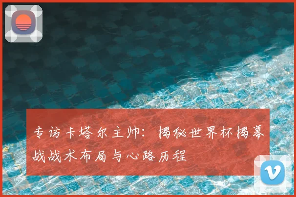 专访卡塔尔主帅：揭秘世界杯揭幕战战术布局与心路历程