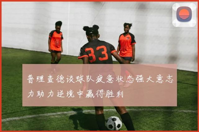 普理查德谈球队疲惫状态强大意志力助力逆境中赢得胜利