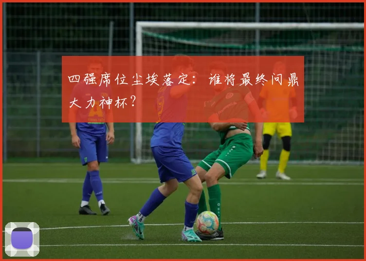 四强席位尘埃落定:谁将最终问鼎大力神杯?