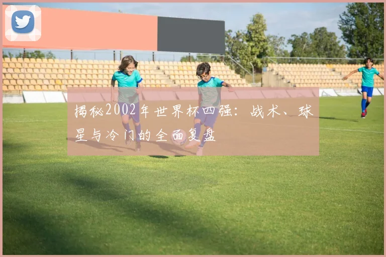 揭秘2002年世界杯四强:战术、球星与冷门的全面复盘