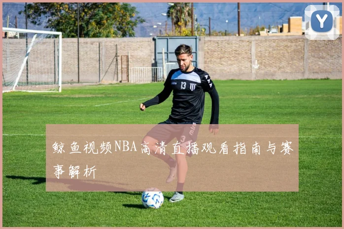鲸鱼视频NBA高清直播观看指南与赛事解析