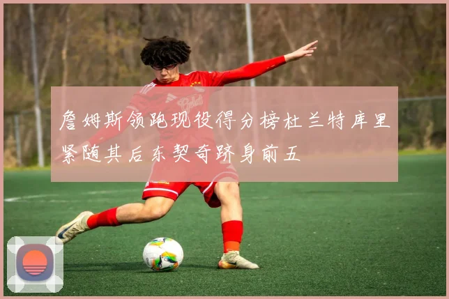 詹姆斯领跑现役得分榜杜兰特库里紧随其后东契奇跻身前五