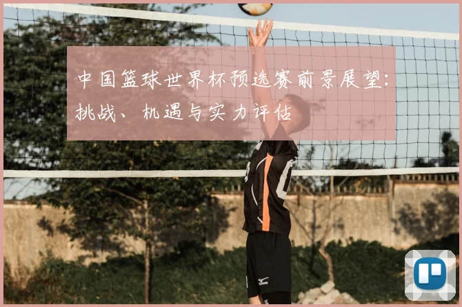 中国篮球世界杯预选赛前景展望：挑战、机遇与实力评估