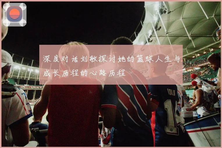 深度对话刘敏探讨她的篮球人生与成长历程的心路历程