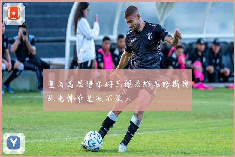 皇马高层暗示姆巴佩或维尼修斯离队老佛爷坚决不放人