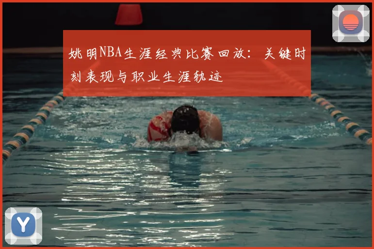 姚明NBA生涯经典比赛回放：关键时刻表现与职业生涯轨迹