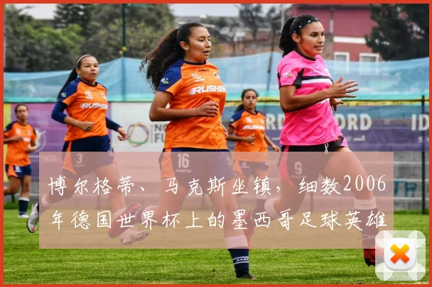 博尔格蒂、马克斯坐镇,细数2006年德国世界杯上的墨西哥足球英雄