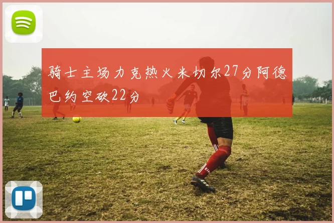 骑士主场力克热火米切尔27分阿德巴约空砍22分