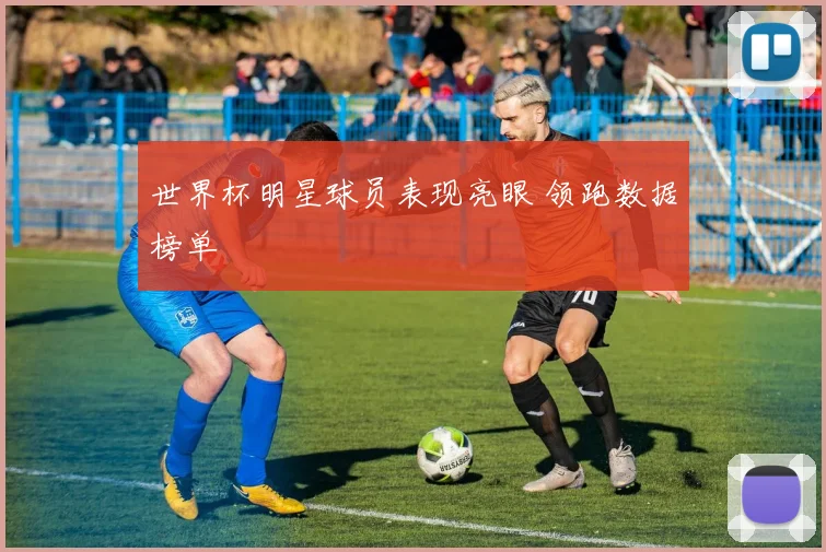 世界杯明星球员表现亮眼 领跑数据榜单