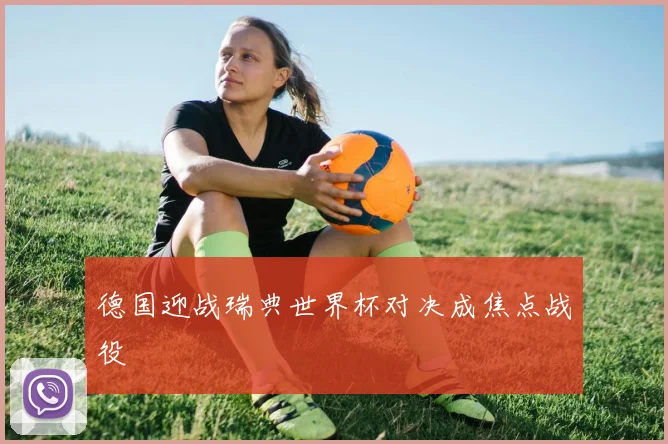 德国迎战瑞典世界杯对决成焦点战役