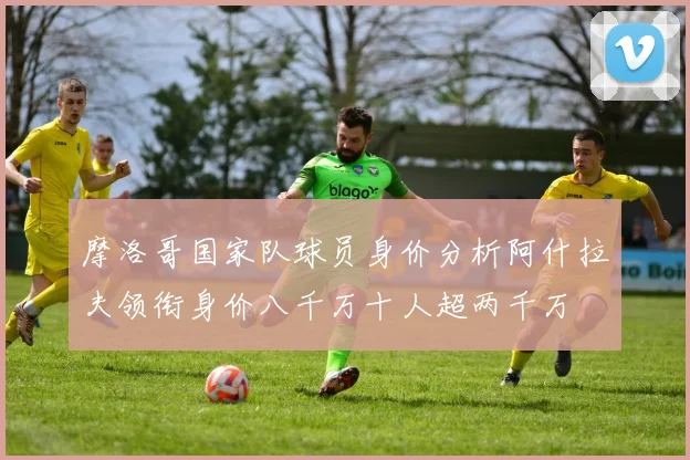 摩洛哥国家队球员身价分析阿什拉夫领衔身价八千万十人超两千万