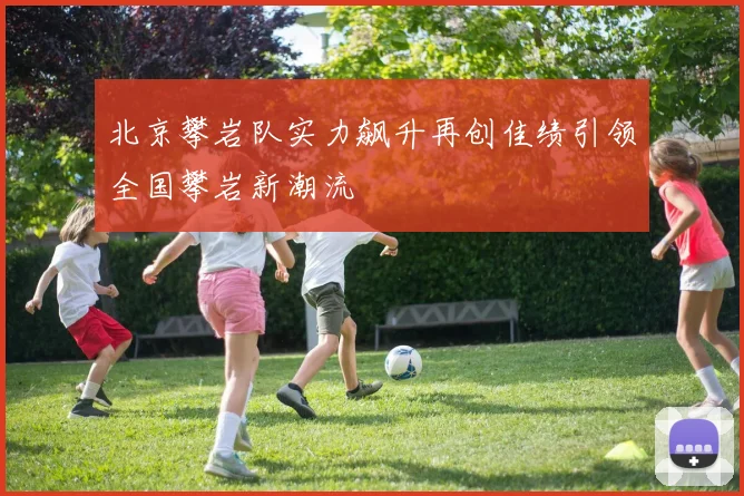 北京攀岩队实力飙升再创佳绩引领全国攀岩新潮流