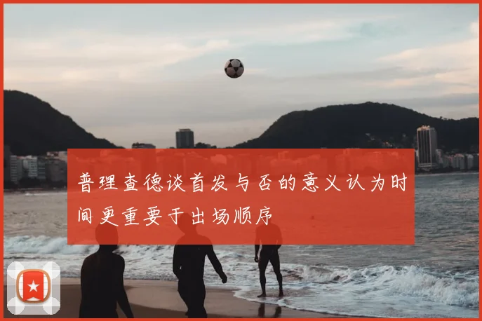 普理查德谈首发与否的意义认为时间更重要于出场顺序