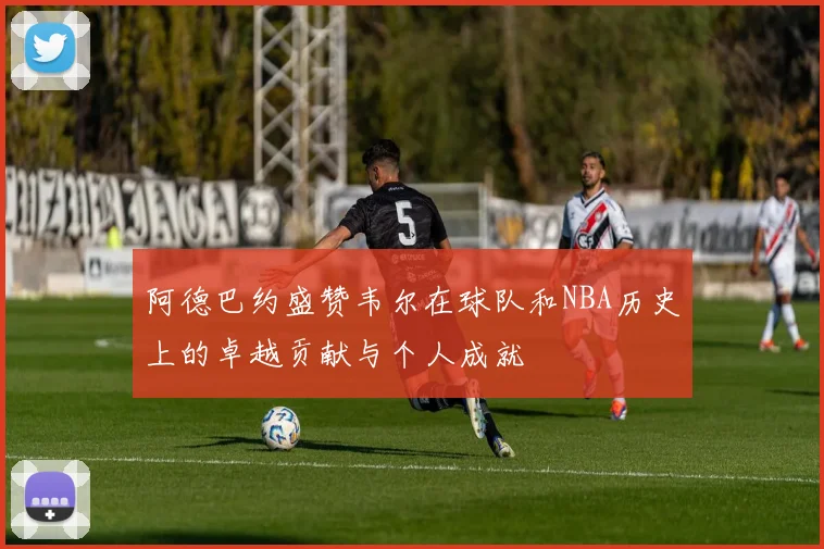 阿德巴约盛赞韦尔在球队和NBA历史上的卓越贡献与个人成就