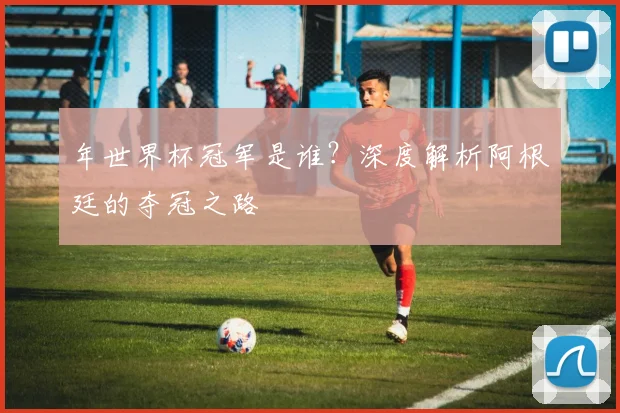 年世界杯冠军是谁?深度解析阿根廷的夺冠之路