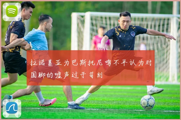 拉诺基亚为巴斯托尼鸣不平认为对国脚的嘘声过于苛刻