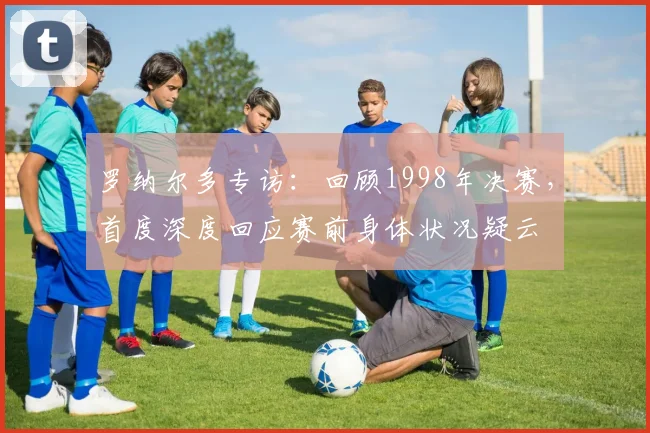 罗纳尔多专访：回顾1998年决赛，首度深度回应赛前身体状况疑云