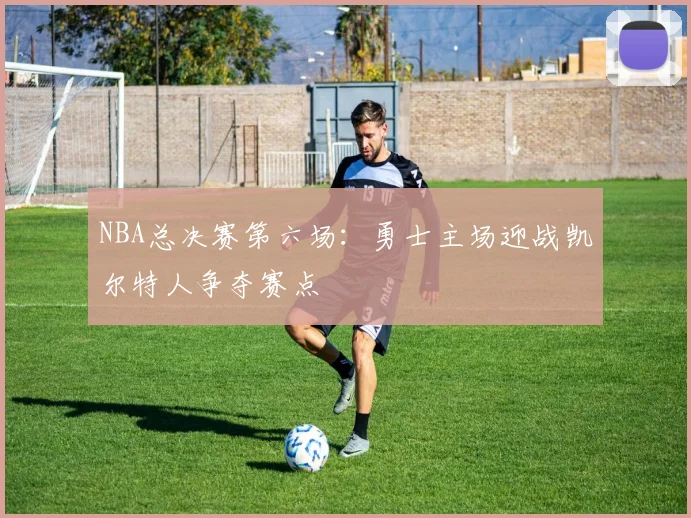 NBA总决赛第六场：勇士主场迎战凯尔特人争夺赛点