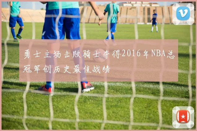 勇士主场击败骑士夺得2016年NBA总冠军创历史最佳战绩