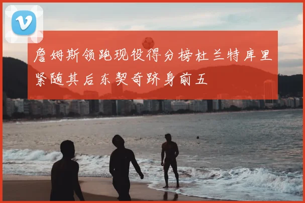 詹姆斯领跑现役得分榜杜兰特库里紧随其后东契奇跻身前五