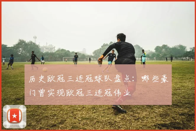 历史欧冠三连冠球队盘点:哪些豪门曾实现欧冠三连冠伟业