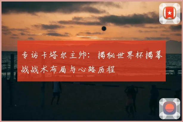 专访卡塔尔主帅：揭秘世界杯揭幕战战术布局与心路历程