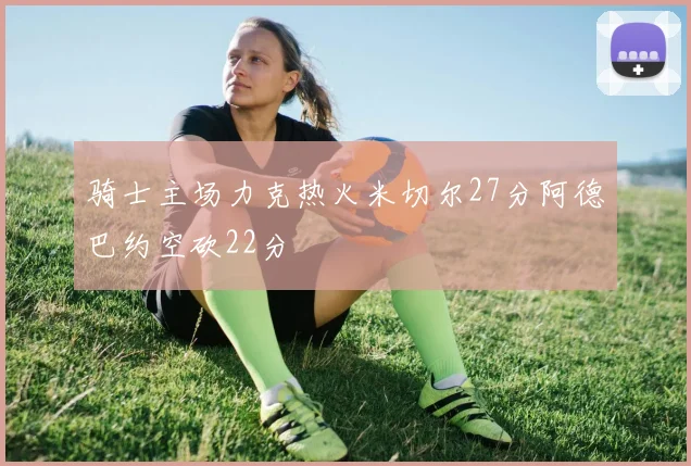 骑士主场力克热火米切尔27分阿德巴约空砍22分
